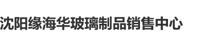 视频爱玩嫩屄沈阳缘海华玻璃制品销售中心